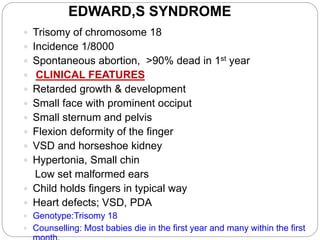 EDWARD,S SYNDROME
 Trisomy of chromosome 18
 Incidence 1/8000
 Spontaneous abortion, >90% dead in 1st year
 CLINICAL FEATURES
 Retarded growth & development
 Small face with prominent occiput
 Small sternum and pelvis
 Flexion deformity of the finger
 VSD and horseshoe kidney
 Hypertonia, Small chin
Low set malformed ears
 Child holds fingers in typical way
 Heart defects; VSD, PDA
 Genotype:Trisomy 18
 Counselling: Most babies die in the first year and many within the first
 
