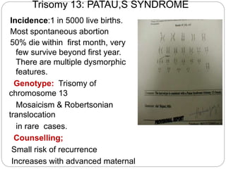 Trisomy 13: PATAU,S SYNDROME
Incidence:1 in 5000 live births.
Most spontaneous abortion
50% die within first month, very
few survive beyond first year.
There are multiple dysmorphic
features.
Genotype: Trisomy of
chromosome 13
Mosaicism & Robertsonian
translocation
in rare cases.
Counselling;
Small risk of recurrence
Increases with advanced maternal
 