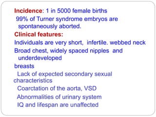 Incidence: 1 in 5000 female births
99% of Turner syndrome embryos are
spontaneously aborted.
Clinical features:
Individuals are very short, infertile. webbed neck
Broad chest, widely spaced nipples and
underdeveloped
breasts
Lack of expected secondary sexual
characteristics
Coarctation of the aorta, VSD
Abnormalities of urinary system
IQ and lifespan are unaffected
 