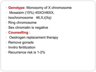  Genotype: Monosomy of X chromosome
 Mosaisim (15%) 45XO/46XX,
 Isochromosome 46,X,i(Xq)
 Ring chromosome
 Sex chromatin is negative
 Counselling :
 Oestrogen replacement therapy
 Remove gonads
 Invitro fertilization
 Recurrence risk is 1-2%
 