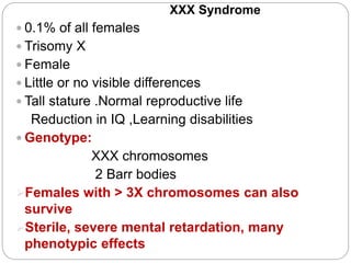 XXX Syndrome
 0.1% of all females
 Trisomy X
 Female
 Little or no visible differences
 Tall stature .Normal reproductive life
Reduction in IQ ,Learning disabilities
 Genotype:
XXX chromosomes
2 Barr bodies
Females with > 3X chromosomes can also
survive
Sterile, severe mental retardation, many
phenotypic effects
 