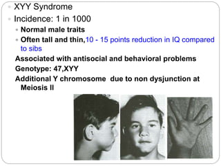  XYY Syndrome
 Incidence: 1 in 1000
 Normal male traits
 Often tall and thin,10 - 15 points reduction in IQ compared
to sibs
Associated with antisocial and behavioral problems
Genotype: 47,XYY
Additional Y chromosome due to non dysjunction at
Meiosis II
 