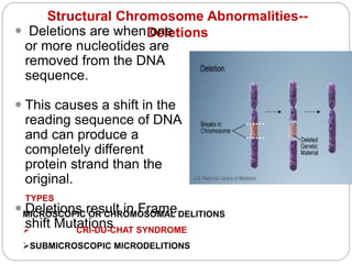 Structural Chromosome Abnormalities--
Deletions
 Deletions are when one
or more nucleotides are
removed from the DNA
sequence.
 This causes a shift in the
reading sequence of DNA
and can produce a
completely different
protein strand than the
original.
 Deletions result in Frame
shift Mutations
TYPES
MICROSCOPIC OR CHROMOSOMAL DELITIONS
 CRI-DU-CHAT SYNDROME
SUBMICROSCOPIC MICRODELITIONS
 