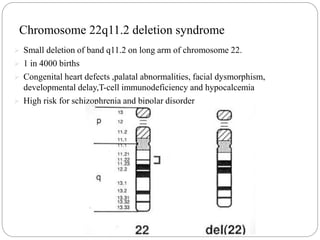 Chromosome 22q11.2 deletion syndrome
 Small deletion of band q11.2 on long arm of chromosome 22.
 1 in 4000 births
 Congenital heart defects ,palatal abnormalities, facial dysmorphism,
developmental delay,T-cell immunodeficiency and hypocalcemia
 High risk for schizophrenia and bipolar disorder
 