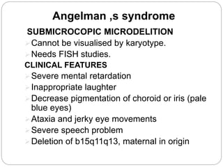 Angelman ,s syndrome
SUBMICROCOPIC MICRODELITION
Cannot be visualised by karyotype.
Needs FISH studies.
CLINICAL FEATURES
Severe mental retardation
Inappropriate laughter
Decrease pigmentation of choroid or iris (pale
blue eyes)
Ataxia and jerky eye movements
Severe speech problem
Deletion of b15q11q13, maternal in origin
 