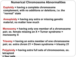 Numerical Chromosome Abnormalities
Euploidy = having a complete chromosome
complement, with no additions or deletions, i.e. the
“normal” state
Polyploidy = having extra full sets of chromosomes, ex.
tetraploid
Aneuploidy = having any extra or missing genetic
material, no matter how much
Trisomy = having an extra member of one chromosome
pair, ex. extra chrom 21 = Down syndrome = trisomy 21
Monosomy = having only one member of a chromosome
pair, ex. female missing an X = Turner syndrome =
monosomy X
 