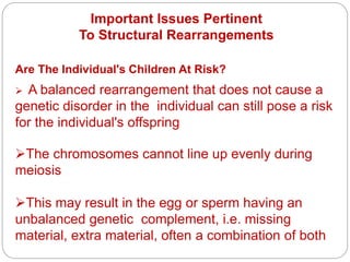Important Issues Pertinent
To Structural Rearrangements
Are The Individual's Children At Risk?
 A balanced rearrangement that does not cause a
genetic disorder in the individual can still pose a risk
for the individual's offspring
The chromosomes cannot line up evenly during
meiosis
This may result in the egg or sperm having an
unbalanced genetic complement, i.e. missing
material, extra material, often a combination of both
 