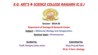 K.G. ART’S & SCIENCE COLLEGE RAIGARH (C.G.)
Session - 2019-20
Deparment of Zoology & Research Center
Subject :- Molecular Biology and Cytogenetics.
Seminar topic:- Chromosome.
Guided by Submitted by
Proff. Ranjana Sahu mam. Girja Prasad Patel
M.Sc. II Sem. Zoology
 