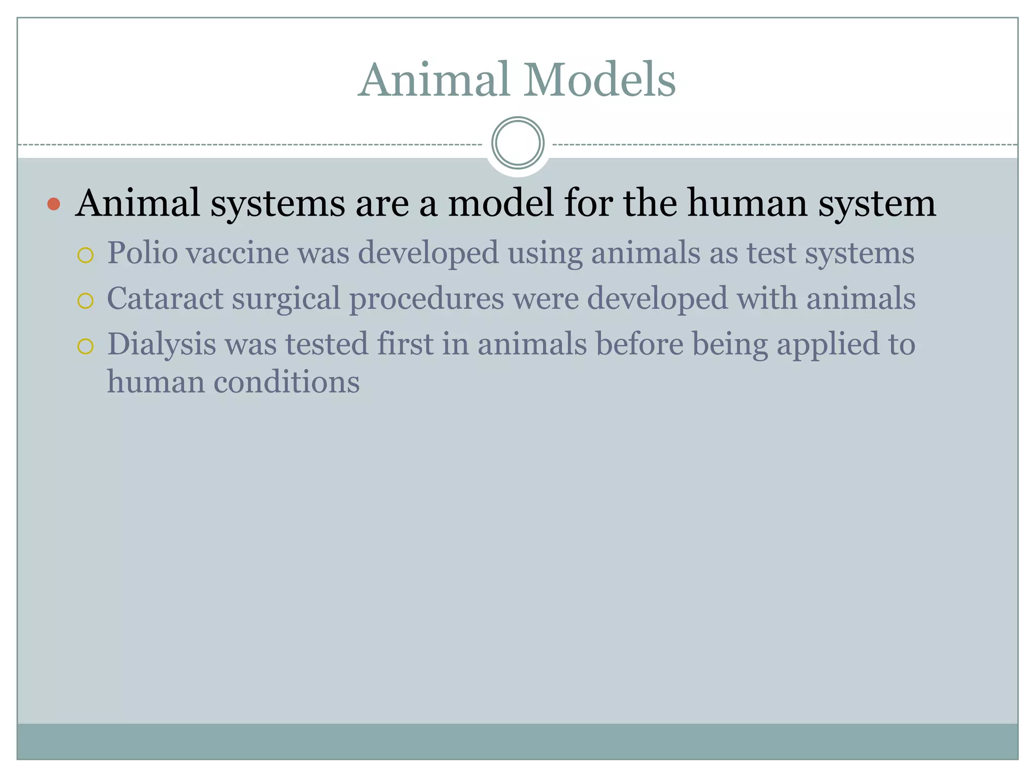 Animal Models
 Animal systems are a model for the human system
 Polio vaccine was developed using animals as test systems
 Cataract surgical procedures were developed with animals
 Dialysis was tested first in animals before being applied to
human conditions

 
