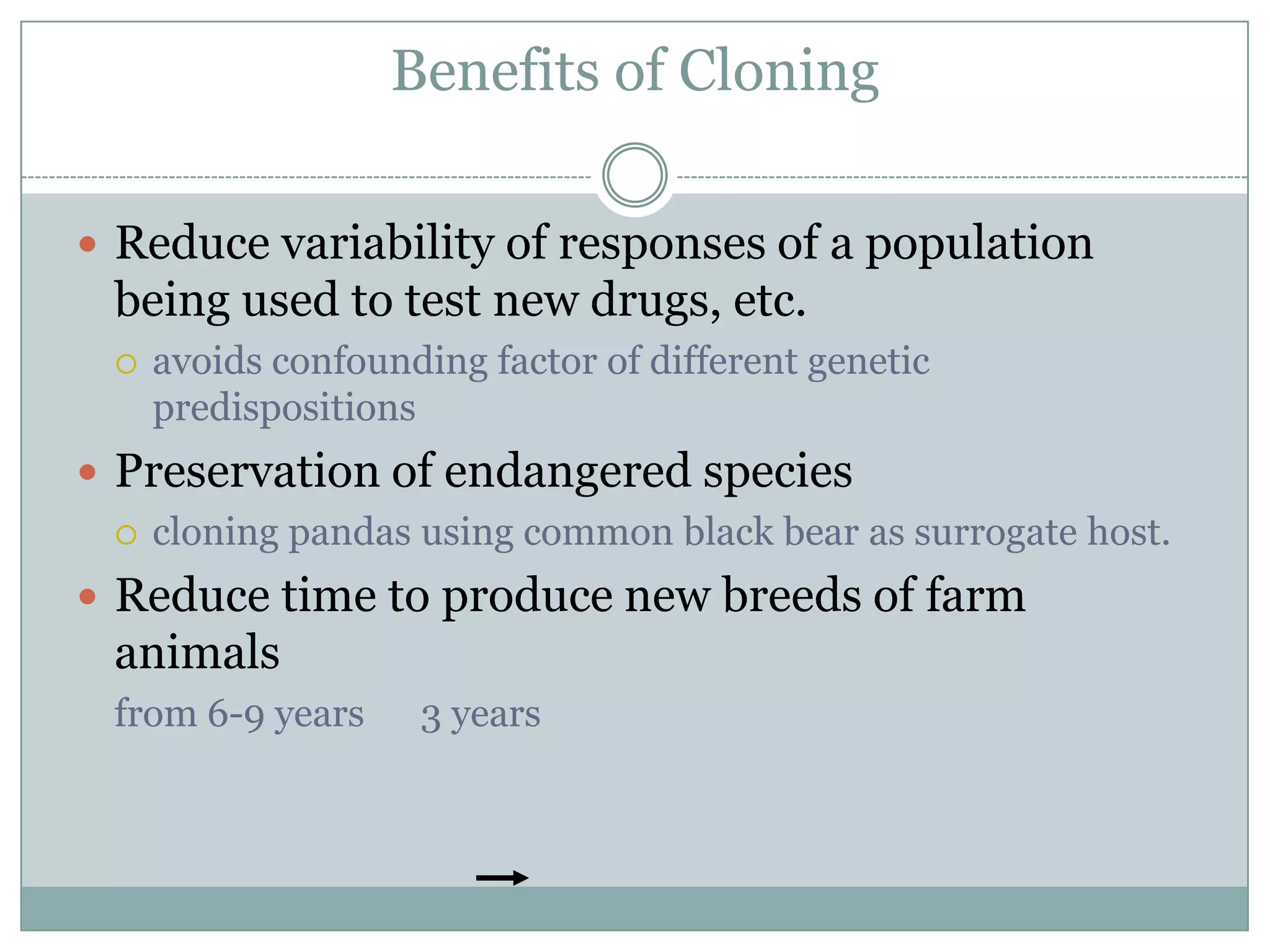 Benefits of Cloning
 Reduce variability of responses of a population

being used to test new drugs, etc.


avoids confounding factor of different genetic
predispositions

 Preservation of endangered species
 cloning pandas using common black bear as surrogate host.
 Reduce time to produce new breeds of farm

animals
from 6-9 years

3 years

 