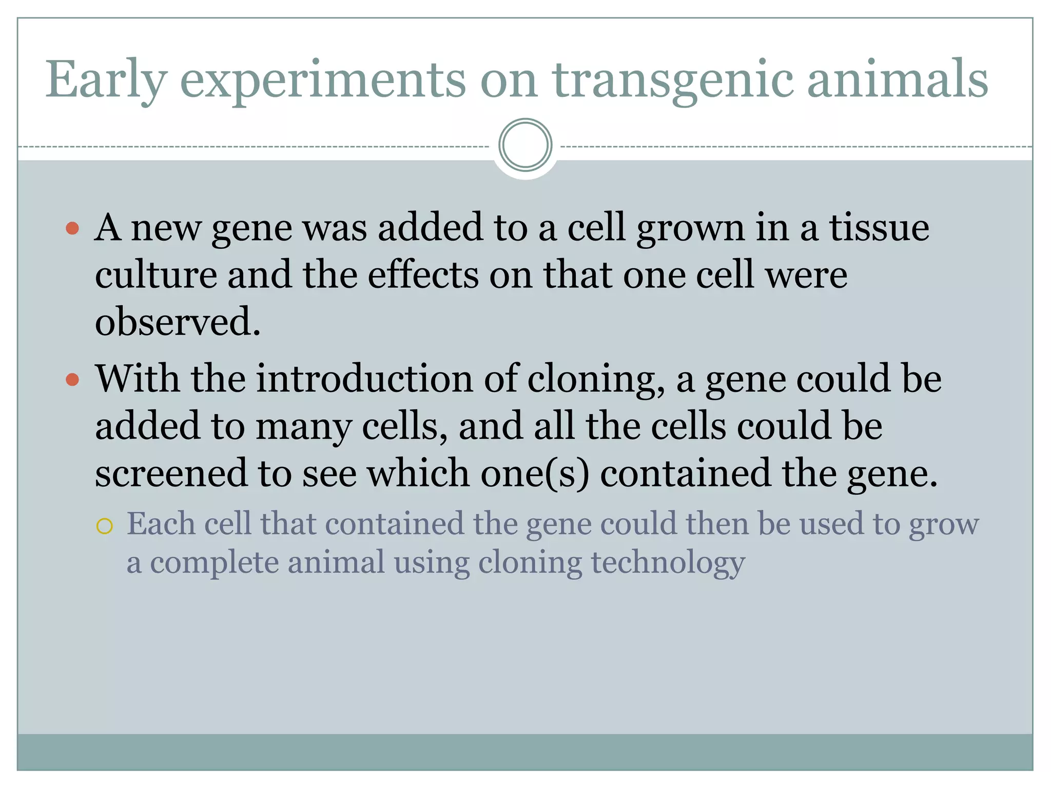 Early experiments on transgenic animals
 A new gene was added to a cell grown in a tissue

culture and the effects on that one cell were
observed.
 With the introduction of cloning, a gene could be
added to many cells, and all the cells could be
screened to see which one(s) contained the gene.


Each cell that contained the gene could then be used to grow
a complete animal using cloning technology

 