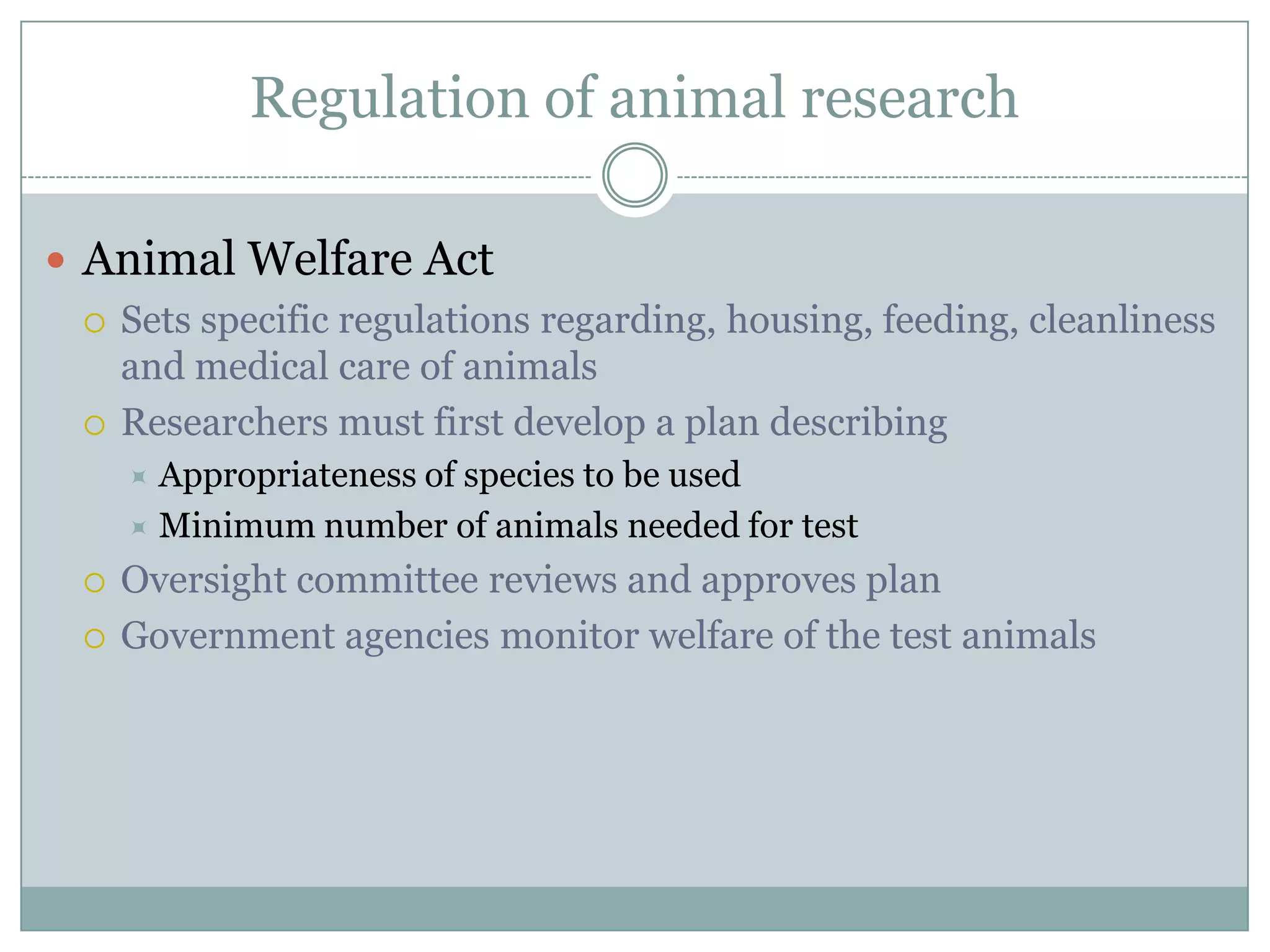 Regulation of animal research
 Animal Welfare Act
 Sets specific regulations regarding, housing, feeding, cleanliness
and medical care of animals
 Researchers must first develop a plan describing
Appropriateness of species to be used
 Minimum number of animals needed for test





Oversight committee reviews and approves plan
Government agencies monitor welfare of the test animals

 