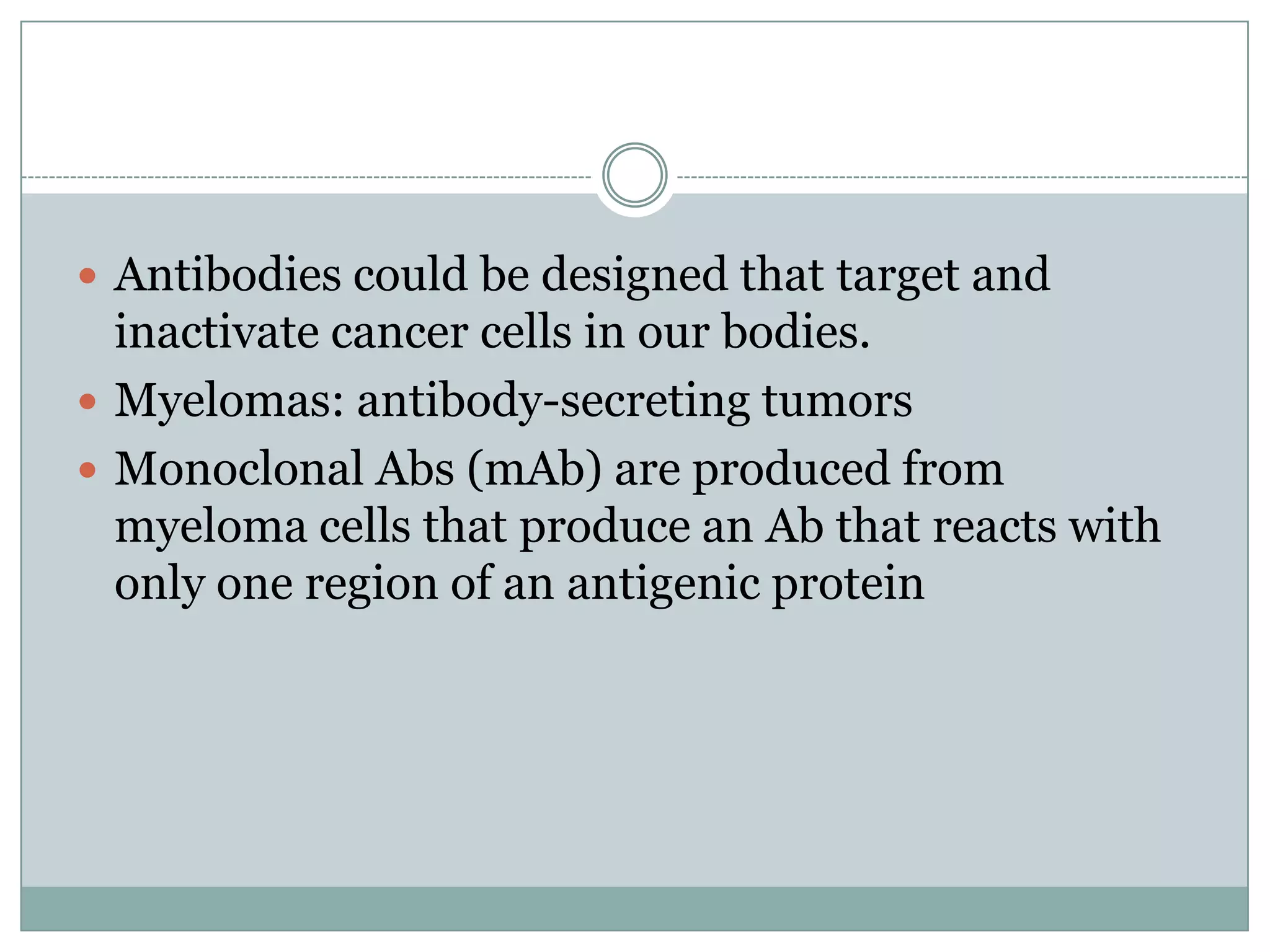  Antibodies could be designed that target and

inactivate cancer cells in our bodies.
 Myelomas: antibody-secreting tumors
 Monoclonal Abs (mAb) are produced from
myeloma cells that produce an Ab that reacts with
only one region of an antigenic protein

 