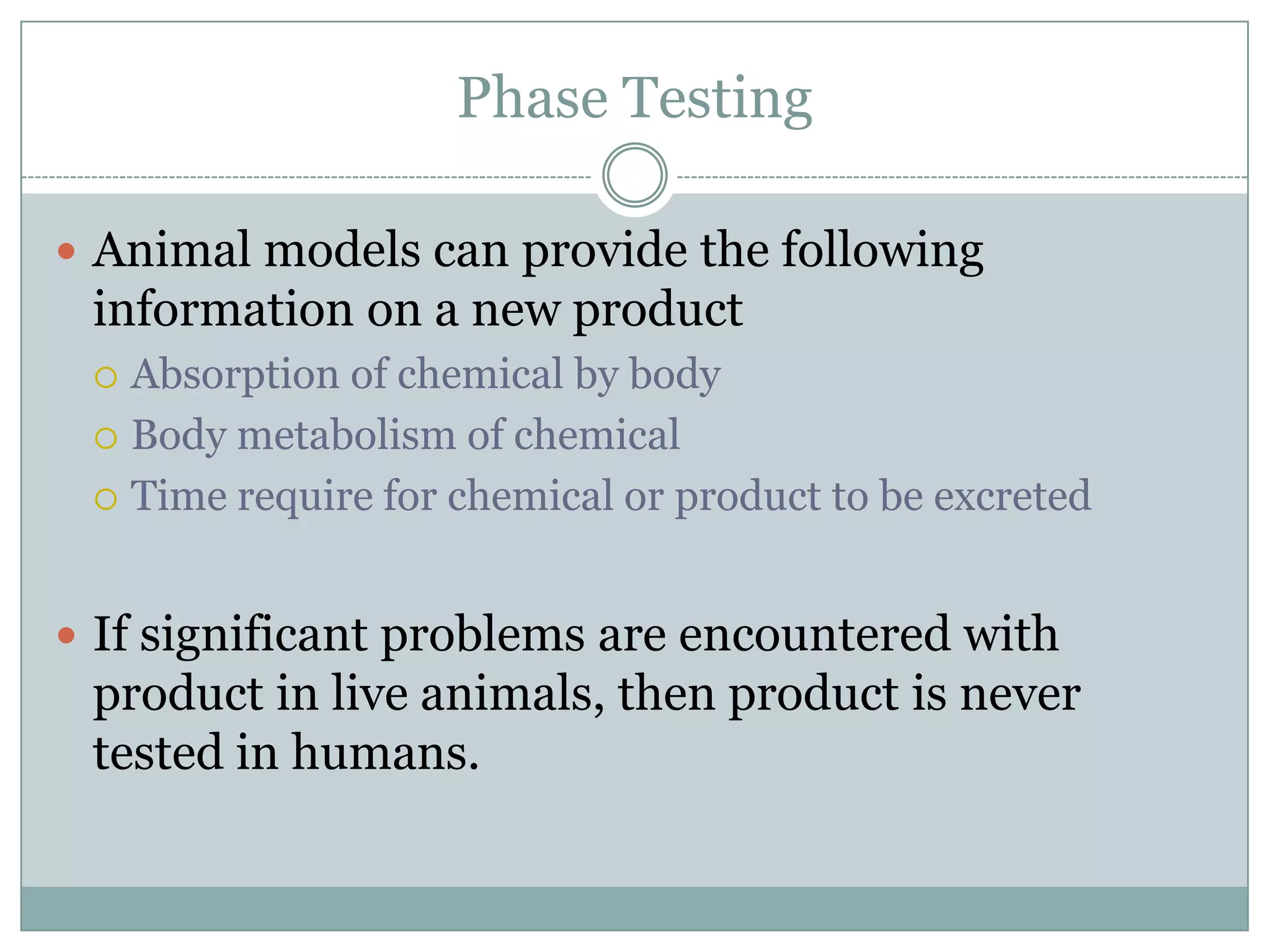 Phase Testing
 Animal models can provide the following

information on a new product
Absorption of chemical by body
 Body metabolism of chemical
 Time require for chemical or product to be excreted


 If significant problems are encountered with

product in live animals, then product is never
tested in humans.

 