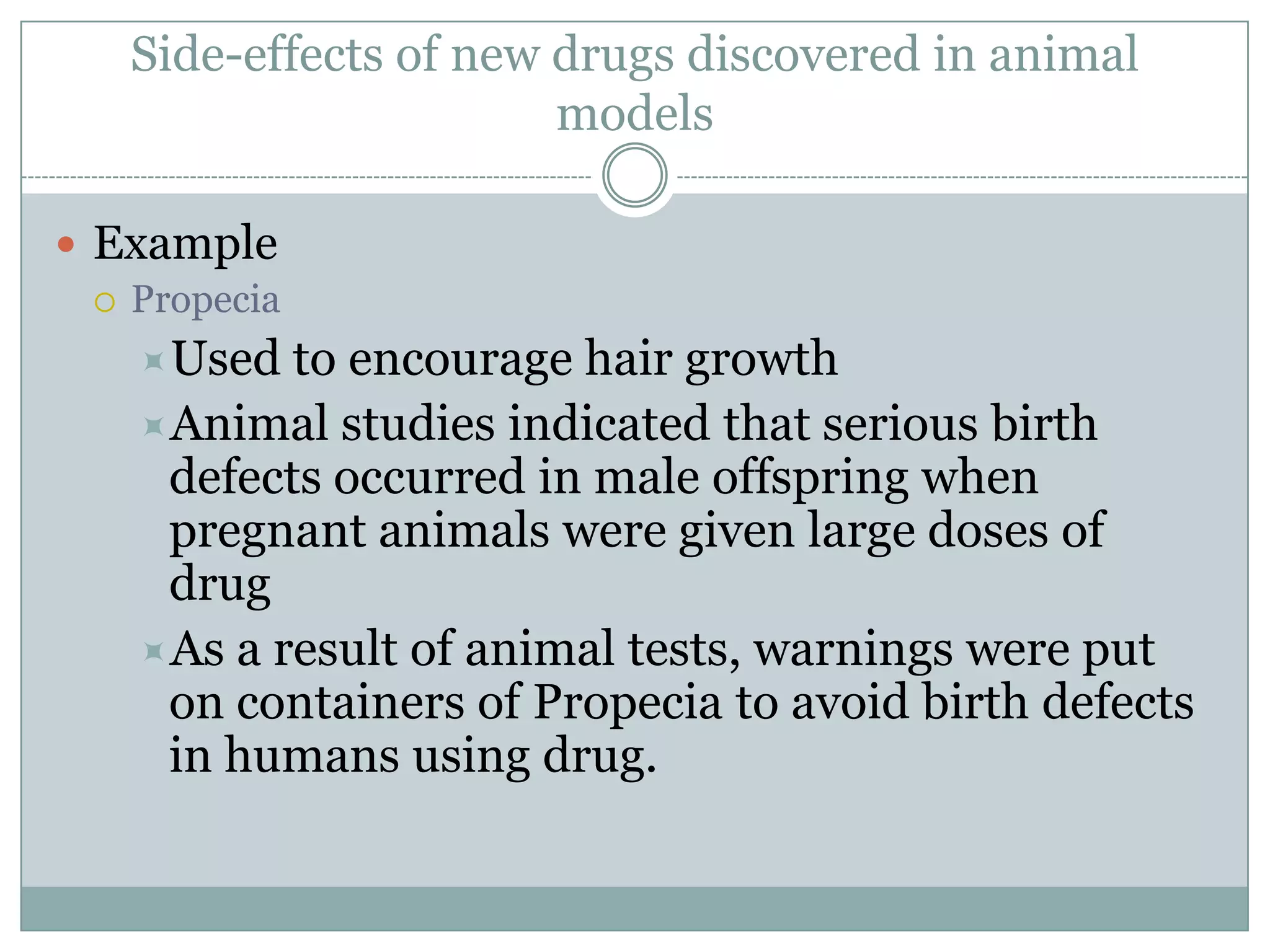 Side-effects of new drugs discovered in animal
models
 Example
 Propecia
Used

to encourage hair growth
Animal studies indicated that serious birth
defects occurred in male offspring when
pregnant animals were given large doses of
drug
As a result of animal tests, warnings were put
on containers of Propecia to avoid birth defects
in humans using drug.

 