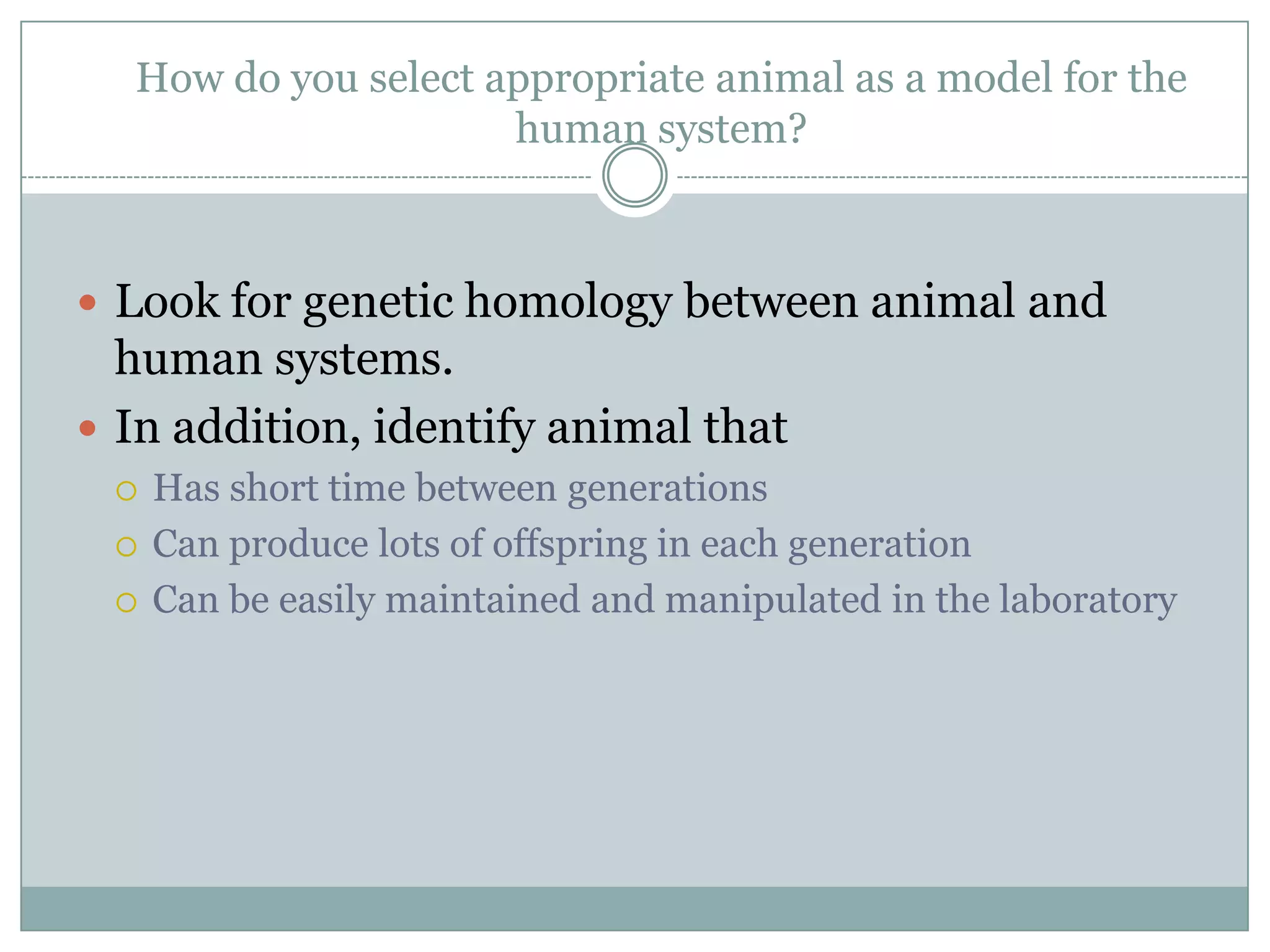 How do you select appropriate animal as a model for the
human system?

 Look for genetic homology between animal and

human systems.
 In addition, identify animal that





Has short time between generations
Can produce lots of offspring in each generation
Can be easily maintained and manipulated in the laboratory

 