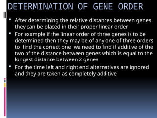 DETERMINATION OF GENE ORDER
 After determining the relative distances between genes
they can be placed in their proper linear order
 For example if the linear order of three genes is to be
determined then they may be of any one of three orders
to find the correct one we need to find if additive of the
two of the distance between genes which is equal to the
longest distance between 2 genes
 For the time left and right end alternatives are ignored
and they are taken as completely additive
 