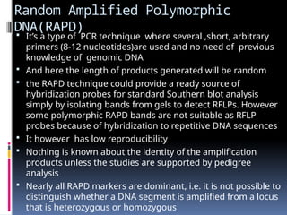 Random Amplified Polymorphic
DNA(RAPD)
 It’s a type of PCR technique where several ,short, arbitrary
primers (8-12 nucleotides)are used and no need of previous
knowledge of genomic DNA
 And here the length of products generated will be random
 the RAPD technique could provide a ready source of
hybridization probes for standard Southern blot analysis
simply by isolating bands from gels to detect RFLPs. However
some polymorphic RAPD bands are not suitable as RFLP
probes because of hybridization to repetitive DNA sequences
 It however has low reproducibility
 Nothing is known about the identity of the amplification
products unless the studies are supported by pedigree
analysis
 Nearly all RAPD markers are dominant, i.e. it is not possible to
distinguish whether a DNA segment is amplified from a locus
that is heterozygous or homozygous
 