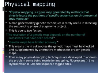 Physical mapping
 “Physical mapping is a gene map generated by methods that
directly locate the positions of specific sequences on chromosomal
DNA molecule”
 A map generated by genetic techniques is rarely useful in directing
the sequencing phase of a genome project.
 This is due to two factors
“The resolution of a genetic map depends on the number of
crossovers that have been scored ”
“ Genetic maps have limited accuracy ”
 This means the in eukaryotes the genetic maps must be checked
and supplemented by alternative methods for proper genetic
maps.
 Thus many physical mapping techniques are developed to address
the problem some being restriction mapping, Fluorescent In Situ
Hybridization (FISH) and sequence tagged sites.
 