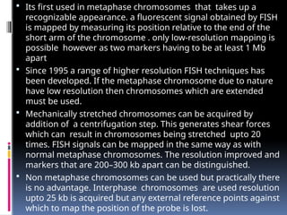  Its first used in metaphase chromosomes that takes up a
recognizable appearance. a fluorescent signal obtained by FISH
is mapped by measuring its position relative to the end of the
short arm of the chromosome . only low-resolution mapping is
possible however as two markers having to be at least 1 Mb
apart
 Since 1995 a range of higher resolution FISH techniques has
been developed. If the metaphase chromosome due to nature
have low resolution then chromosomes which are extended
must be used.
 Mechanically stretched chromosomes can be acquired by
addition of a centrifugation step. This generates shear forces
which can result in chromosomes being stretched upto 20
times. FISH signals can be mapped in the same way as with
normal metaphase chromosomes. The resolution improved and
markers that are 200–300 kb apart can be distinguished.
 Non metaphase chromosomes can be used but practically there
is no advantage. Interphase chromosomes are used resolution
upto 25 kb is acquired but any external reference points against
which to map the position of the probe is lost.
 