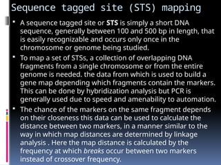 Sequence tagged site (STS) mapping
 A sequence tagged site or STS is simply a short DNA
sequence, generally between 100 and 500 bp in length, that
is easily recognizable and occurs only once in the
chromosome or genome being studied.
 To map a set of STSs, a collection of overlapping DNA
fragments from a single chromosome or from the entire
genome is needed. the data from which is used to build a
gene map depending which fragments contain the markers.
This can be done by hybridization analysis but PCR is
generally used due to speed and amenability to automation.
 The chance of the markers on the same fragment depends
on their closeness this data can be used to calculate the
distance between two markers, in a manner similar to the
way in which map distances are determined by linkage
analysis . Here the map distance is calculated by the
frequency at which breaks occur between two markers
instead of crossover frequency.
 