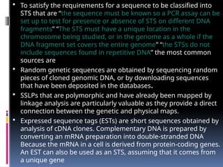  To satisfy the requirements for a sequence to be classified into
STS that are “the sequence must be known so a PCR assay can be
set up to test for presence or absence of STS on different DNA
fragments” “The STS must have a unique location in the
chromosome being studied, or in the genome as a whole if the
DNA fragment set covers the entire genome” “the STSs do not
include sequences found in repetitive DNA” the most common
sources are
 Random genetic sequences are obtained by sequencing random
pieces of cloned genomic DNA, or by downloading sequences
that have been deposited in the databases.
 SSLPs that are polymorphic and have already been mapped by
linkage analysis are particularly valuable as they provide a direct
connection between the genetic and physical maps.
 Expressed sequence tags (ESTs) are short sequences obtained by
analysis of cDNA clones. Complementary DNA is prepared by
converting an mRNA preparation into double-stranded DNA
Because the mRNA in a cell is derived from protein-coding genes.
An EST can also be used as an STS, assuming that it comes from
a unique gene
 