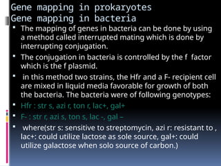 Gene mapping in prokaryotes
Gene mapping in bacteria
 The mapping of genes in bacteria can be done by using
a method called interrupted mating which is done by
interrupting conjugation.
 The conjugation in bacteria is controlled by the f factor
which is the f plasmid.
 in this method two strains, the Hfr and a F- recipient cell
are mixed in liquid media favorable for growth of both
the bacteria. The bacteria were of following genotypes:
 Hfr : str s, azi r, ton r, lac+, gal+
 F- : str r, azi s, ton s, lac -, gal –
 where(str s: sensitive to streptomycin, azi r: resistant to ,
lac+: could utilize lactose as sole source, gal+: could
utilize galactose when solo source of carbon.)
 