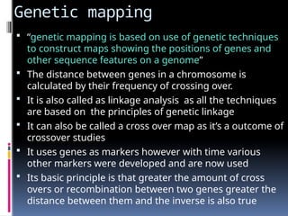 Genetic mapping
 “genetic mapping is based on use of genetic techniques
to construct maps showing the positions of genes and
other sequence features on a genome”
 The distance between genes in a chromosome is
calculated by their frequency of crossing over.
 It is also called as linkage analysis as all the techniques
are based on the principles of genetic linkage
 It can also be called a cross over map as it’s a outcome of
crossover studies
 It uses genes as markers however with time various
other markers were developed and are now used
 Its basic principle is that greater the amount of cross
overs or recombination between two genes greater the
distance between them and the inverse is also true
 