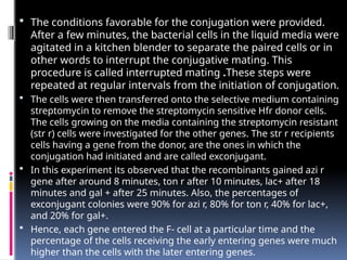  The conditions favorable for the conjugation were provided.
After a few minutes, the bacterial cells in the liquid media were
agitated in a kitchen blender to separate the paired cells or in
other words to interrupt the conjugative mating. This
procedure is called interrupted mating .These steps were
repeated at regular intervals from the initiation of conjugation.
 The cells were then transferred onto the selective medium containing
streptomycin to remove the streptomycin sensitive Hfr donor cells.
The cells growing on the media containing the streptomycin resistant
(str r) cells were investigated for the other genes. The str r recipients
cells having a gene from the donor, are the ones in which the
conjugation had initiated and are called exconjugant.
 In this experiment its observed that the recombinants gained azi r
gene after around 8 minutes, ton r after 10 minutes, lac+ after 18
minutes and gal + after 25 minutes. Also, the percentages of
exconjugant colonies were 90% for azi r, 80% for ton r, 40% for lac+,
and 20% for gal+.
 Hence, each gene entered the F- cell at a particular time and the
percentage of the cells receiving the early entering genes were much
higher than the cells with the later entering genes.
 
