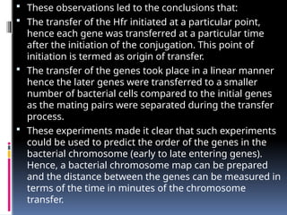  These observations led to the conclusions that:
 The transfer of the Hfr initiated at a particular point,
hence each gene was transferred at a particular time
after the initiation of the conjugation. This point of
initiation is termed as origin of transfer.
 The transfer of the genes took place in a linear manner
hence the later genes were transferred to a smaller
number of bacterial cells compared to the initial genes
as the mating pairs were separated during the transfer
process.
 These experiments made it clear that such experiments
could be used to predict the order of the genes in the
bacterial chromosome (early to late entering genes).
Hence, a bacterial chromosome map can be prepared
and the distance between the genes can be measured in
terms of the time in minutes of the chromosome
transfer.
 