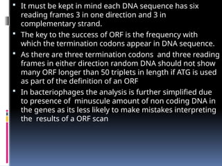  It must be kept in mind each DNA sequence has six
reading frames 3 in one direction and 3 in
complementary strand.
 The key to the success of ORF is the frequency with
which the termination codons appear in DNA sequence.
 As there are three termination codons and three reading
frames in either direction random DNA should not show
many ORF longer than 50 triplets in length if ATG is used
as part of the definition of an ORF
 In bacteriophages the analysis is further simplified due
to presence of minuscule amount of non coding DNA in
the genes as its less likely to make mistakes interpreting
the results of a ORF scan
 