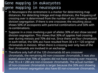 Gene mapping in eukaryotes
gene mapping in neurospora
 In Neurospora the centromere is a marker for determining map
distances. For detecting linkage and map distances, the frequency of
crossing over is determined from the number of asci showing second
division segregation. If there is one crossover, the resulting ascus
shows 50% of ascospores with parental combinations and 50% with
re-combinations.
 Suppose in a cross involving a pair of alleles 30% of asci show second
division segregation. This shows that 30% of zygotes had crossing
over during meiosis and 70% did not. Since there are four chromatids
in each tetrad, the 50% asci have resulted from 30 x 4 = 120 original
chromatids in meiosis. When there is crossing over only two of the
four chromatids are involved in an exchange.
 Therefore only half of the 120 chromatids 60 are crossover
chromatids, the remaining 60 non-crossover chromatids. It was also
stated above that 70% of zygotes did not have crossing over meaning
that 70 x 4 = 280 are non-crossover chromatids. The actual number
of non-crossover chromatids is larger because the 30% asci showing
second division segregation also have 60 non-crossover chromatids.
 