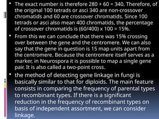  The exact number is therefore 280 + 60 = 340. Therefore, of
the original 100 tetrads or asci 340 are non-crossover
chromatids and 60 are crossover chromatids. Since 100
tetrads or asci also mean 400 chromatids, the percentage
of crossover chromatids is (60/400) x 100 = 15%.
 From this we can conclude that there was 15% crossing
over between the gene and the centromere. We can also
say that the gene in question is 15 map units apart from
the centromere. Because the centromere itself serves as a
marker, in Neurospora it is possible to map a single gene
pair. It is also called a two-point cross.
 the method of detecting gene linkage in fungi is
basically similar to that for diploids. The main feature
consists in comparing the frequency of parental types
to recombinant types. If there is a significant
reduction in the frequency of recombinant types on
basis of independent assortment, we can consider
linkage.
 