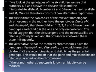  If we look at the genotypes of the six children we see that
numbers 1, 3 and 4 have the disease allele and the
microsatellite allele M1. Numbers 2 and 5 have the healthy allele
and M2. We can therefore construct two alternative hypotheses.
 The first is that the two copies of the relevant homologous
chromosomes in the mother have the genotypes Disease-M1
and Healthy-M2; therefore children 1, 2, 3, 4 and 5 have parental
genotypes and child 6 is the one and only recombinant .This
would suggest that the disease gene and the microsatellite are
relatively closely linked and that crossovers between them
occur infrequently.
 The alternative is that the mother's chromosomes have the
genotypes Healthy-M1 and Disease-M2; this would mean that
children 1–5 are recombinants, and child 6 has the parental
genotype. This would mean that the gene and microsatellite are
relatively far apart on the chromosome
 If the grandmothers genotype is known ambiguity can be
reduced
 