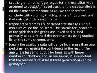  Let the grandmother’s genotype for microsatellite M be
assumed to be M1M5 .This tells us that the disease allele is
on the same chromosome as M1. We can therefore
conclude with certainty that Hypothesis 1 is correct and
that only child 6 is a recombinant.
 Imperfect pedigrees are analyzed statistically, using a
measure called the lod score. This stands for logarithm
of the odds that the genes are linked and is used
primarily to determine if the two markers being studied
lie on the same chromosome.
 Ideally the available data will derive from more than one
pedigree, increasing the confidence in the result. The
analysis is less ambiguous for families with larger
numbers of children, and, as we saw in, it is important
that the members of at least three generations can be
genotyped.
 