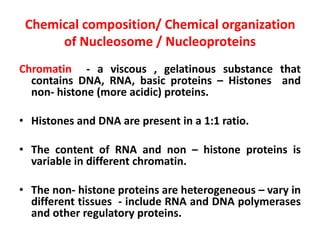 Chemical composition/ Chemical organization
of Nucleosome / Nucleoproteins
Chromatin - a viscous , gelatinous substance that
contains DNA, RNA, basic proteins – Histones and
non- histone (more acidic) proteins.
• Histones and DNA are present in a 1:1 ratio.
• The content of RNA and non – histone proteins is
variable in different chromatin.
• The non- histone proteins are heterogeneous – vary in
different tissues - include RNA and DNA polymerases
and other regulatory proteins.
 