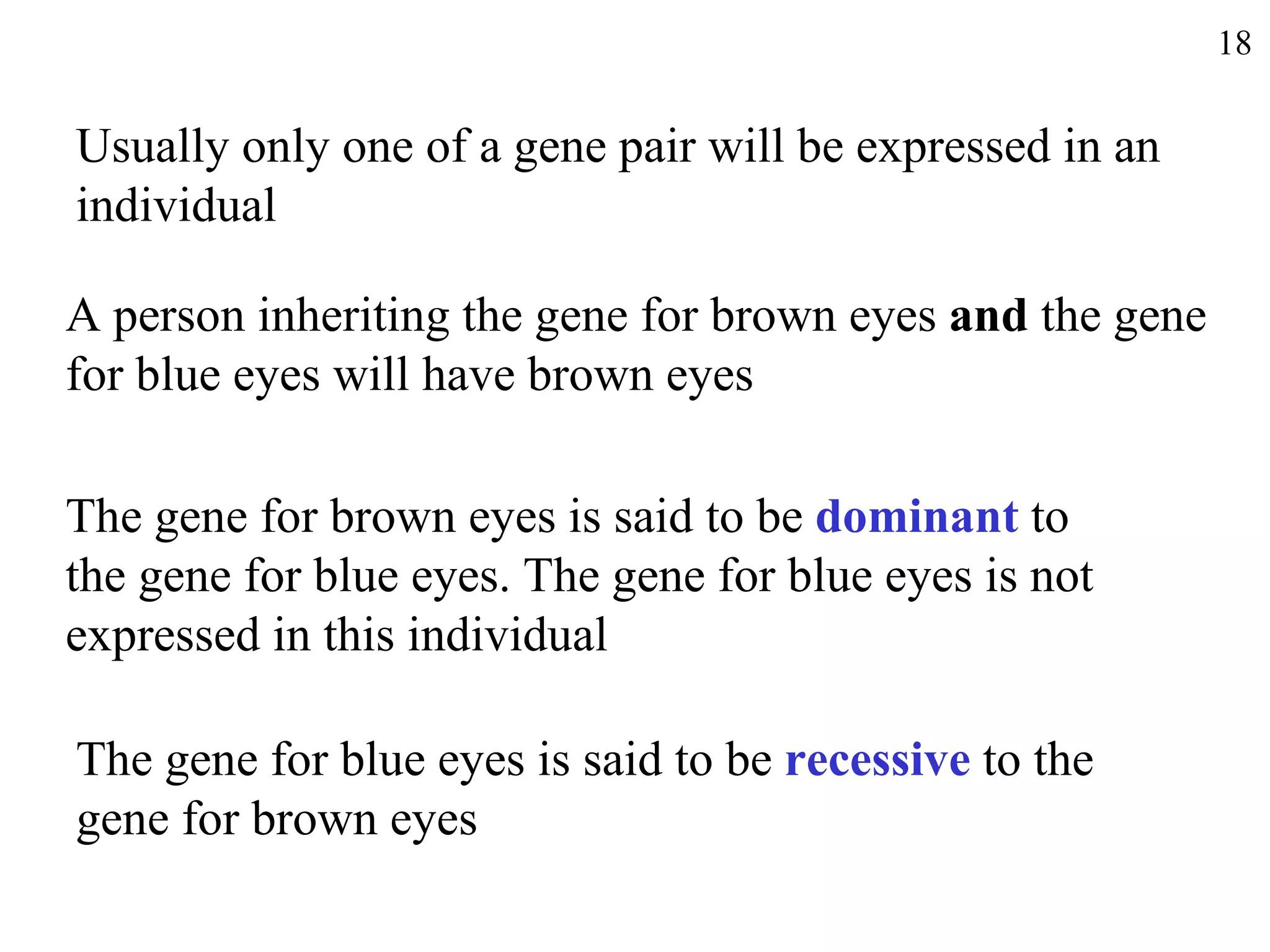 18


Usually only one of a gene pair will be expressed in an
individual

A person inheriting the gene for brown eyes and the gene
for blue eyes will have brown eyes

The gene for brown eyes is said to be dominant to
the gene for blue eyes. The gene for blue eyes is not
expressed in this individual

The gene for blue eyes is said to be recessive to the
gene for brown eyes
 