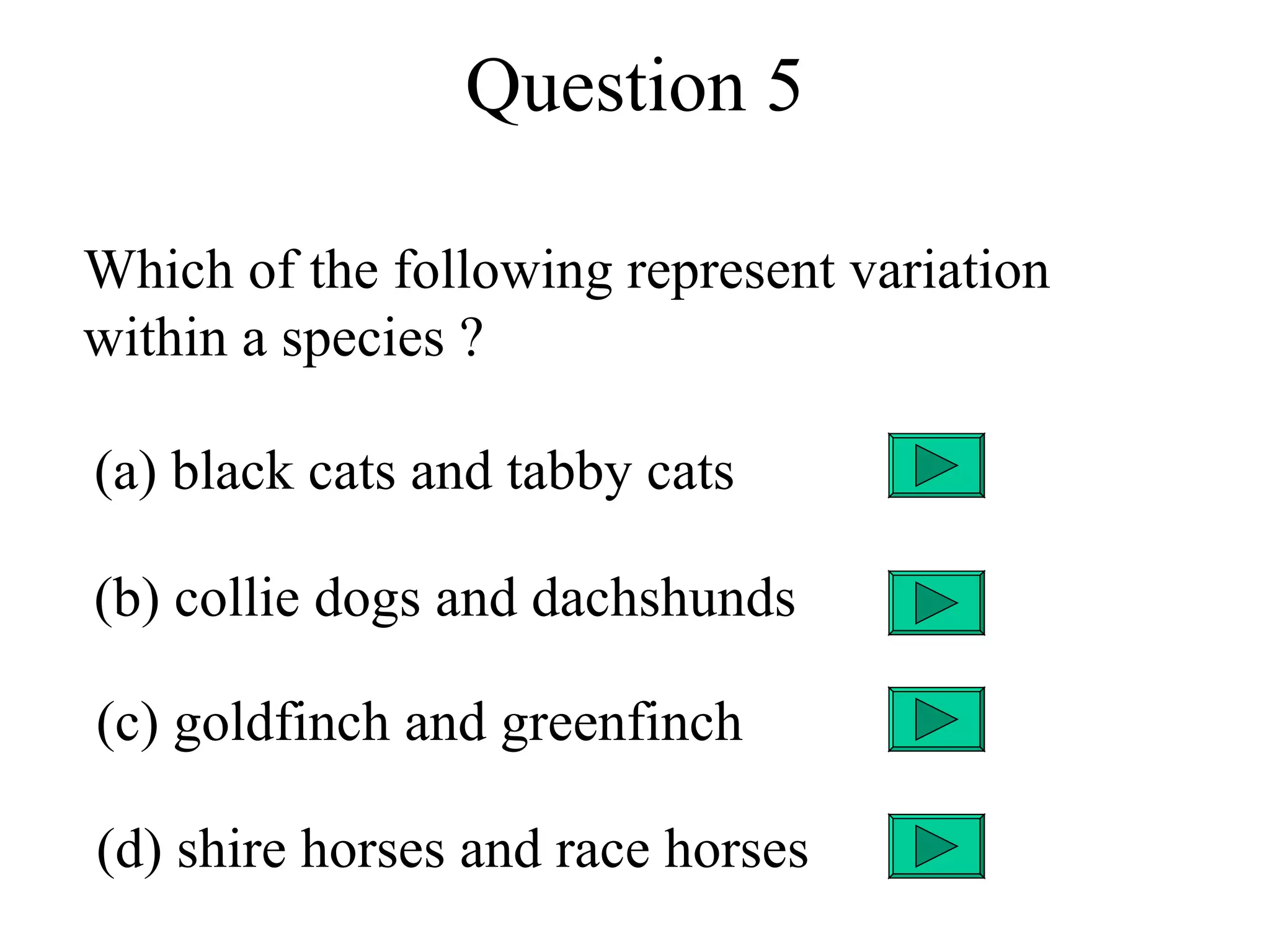 Question 5

Which of the following represent variation
within a species ?

(a) black cats and tabby cats

(b) collie dogs and dachshunds

(c) goldfinch and greenfinch

(d) shire horses and race horses
 