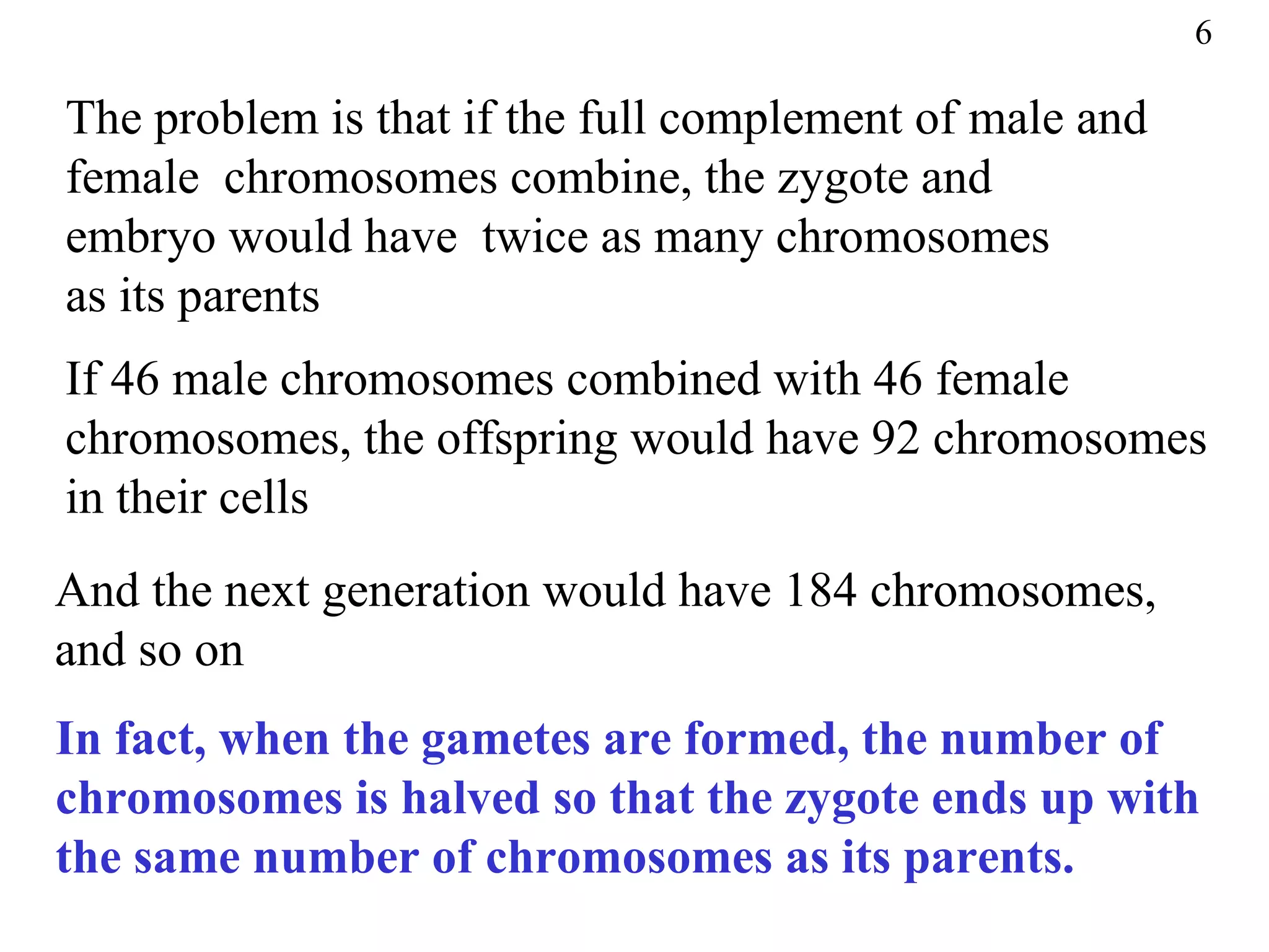 6

The problem is that if the full complement of male and
female chromosomes combine, the zygote and
embryo would have twice as many chromosomes
as its parents
If 46 male chromosomes combined with 46 female
chromosomes, the offspring would have 92 chromosomes
in their cells
And the next generation would have 184 chromosomes,
and so on
In fact, when the gametes are formed, the number of
chromosomes is halved so that the zygote ends up with
the same number of chromosomes as its parents.
 