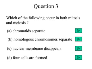 Question 3
Which of the following occur in both mitosis
and meiosis ?
(a) chromatids separate

(b) homologous chromosomes separate

(c) nuclear membrane disappears

(d) four cells are formed
 
