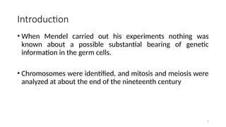 2
Introduction
• When Mendel carried out his experiments nothing was
known about a possible substantial bearing of genetic
information in the germ cells.
• Chromosomes were identified, and mitosis and meiosis were
analyzed at about the end of the nineteenth century
 