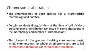 25
Chromosomal aberration
• The chromosomes of each species has a characteristic
morphology and number.
• Certain accidents (irregularities) at the time of cell division,
crossing over or fertilization can result in some alterations in
the morphology and number of chromosomes.
• The changes in the genome involving chromosome parts,
whole chromosomes, or whole chromosome sets are called
chromosome aberrations or chromosome mutations.
 