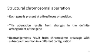 Structural chromosomal aberration
• Each gene is present at a fixed locus or position.
• This aberration results from changes in the definite
arrangement of the gene
• Rearrangements result from chromosome breakage with
subsequent reunion in a different configuration
27
 