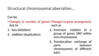 28
Structural chromosomal aberration…
Can be;
• Changes in number of genes
due to
1. loss (deletion)
2. addition (duplication)
• Changes in gene arrangement
such as
1. Inversion- rotation of a
group of genes 1800
within
one chromosome
2. Translocation- exchange of
parts between
chromosomes of different
pairs
 