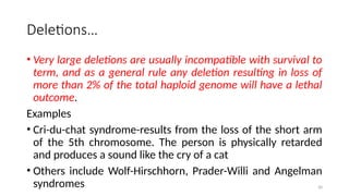 30
Deletions…
• Very large deletions are usually incompatible with survival to
term, and as a general rule any deletion resulting in loss of
more than 2% of the total haploid genome will have a lethal
outcome.
Examples
• Cri-du-chat syndrome-results from the loss of the short arm
of the 5th chromosome. The person is physically retarded
and produces a sound like the cry of a cat
• Others include Wolf-Hirschhorn, Prader-Willi and Angelman
syndromes
 