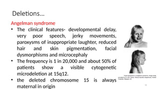 Deletions…
Angelman syndrome
• The clinical features- developmental delay,
very poor speech, jerky movements,
paroxysms of inappropriate laughter, reduced
hair and skin pigmentation, facial
dysmorphisms and microcephaly
• The frequency is 1 in 20,000 and about 50% of
patients show a visible cytogenetic
microdeletion at 15q12.
• the deleted chromosome 15 is always
maternal in origin 32
 