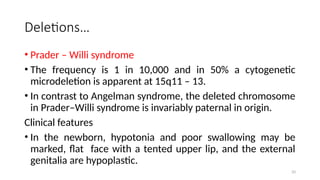 Deletions…
• Prader – Willi syndrome
• The frequency is 1 in 10,000 and in 50% a cytogenetic
microdeletion is apparent at 15q11 – 13.
• In contrast to Angelman syndrome, the deleted chromosome
in Prader–Willi syndrome is invariably paternal in origin.
Clinical features
• In the newborn, hypotonia and poor swallowing may be
marked, flat face with a tented upper lip, and the external
genitalia are hypoplastic.
33
 