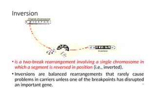 Inversion
• is a two-break rearrangement involving a single chromosome in
which a segment is reversed in position (i.e., inverted).
• Inversions are balanced rearrangements that rarely cause
problems in carriers unless one of the breakpoints has disrupted
an important gene. 36
 