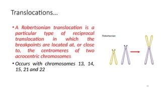 Translocations…
• A Robertsonian translocation is a
particular type of reciprocal
translocation in which the
breakpoints are located at, or close
to, the centromeres of two
acrocentric chromosomes
• Occurs with chromosomes 13, 14,
15, 21 and 22
40
 