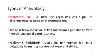 Types of Aneuploidy…
• Nullisomic (2n – 2): Here the organisms loss a pair of
chromosomes or no copy of chromosome.
• can arise from the union of two monosomic gametes or from
non-disjunction of chromosomes.
• Nullisomic individuals usually do not survive but their
polyploidy forms may survive but weak and sterile.
51
 